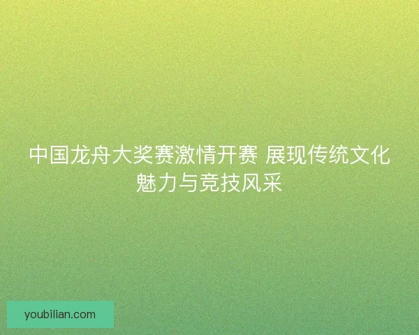 中国龙舟大奖赛激情开赛 展现传统文化魅力与竞技风采