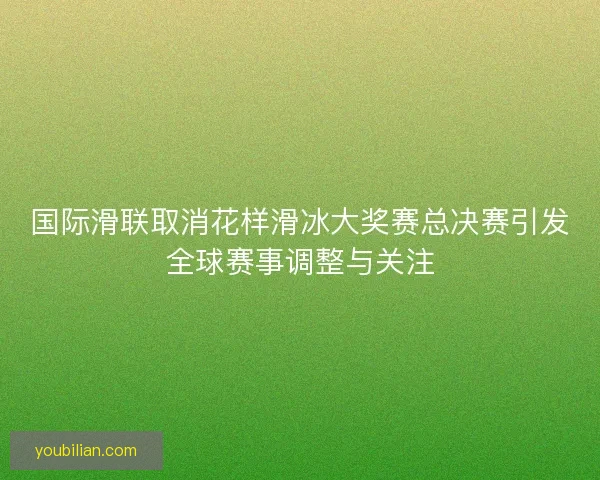 国际滑联取消花样滑冰大奖赛总决赛引发全球赛事调整与关注