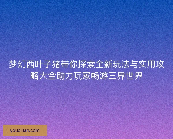 梦幻西叶子猪带你探索全新玩法与实用攻略大全助力玩家畅游三界世界