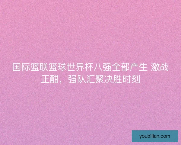 国际篮联篮球世界杯八强全部产生 激战正酣，强队汇聚决胜时刻