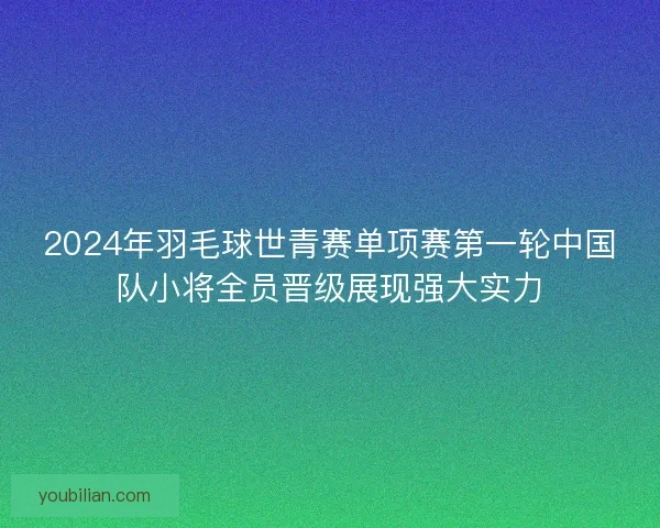 2024年羽毛球世青赛单项赛第一轮中国队小将全员晋级展现强大实力