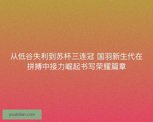 从低谷失利到苏杯三连冠 国羽新生代在拼搏中接力崛起书写荣耀篇章