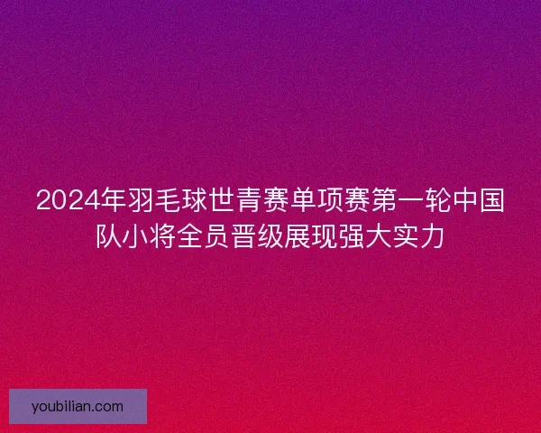 2024年羽毛球世青赛单项赛第一轮中国队小将全员晋级展现强大实力